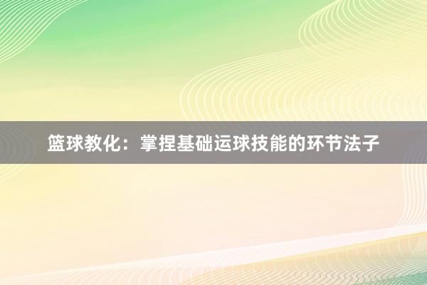 篮球教化：掌捏基础运球技能的环节法子